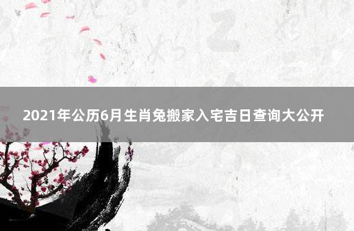 2021年公历6月生肖兔搬家入宅吉日查询大公开 属兔的2021年适合搬家的日子