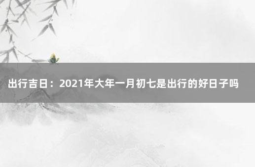 出行吉日：2021年大年一月初七是出行的好日子吗 大年初一出远门吉利吗