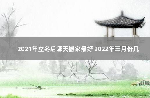 2021年立冬后哪天搬家最好 2022年三月份几号适合搬家