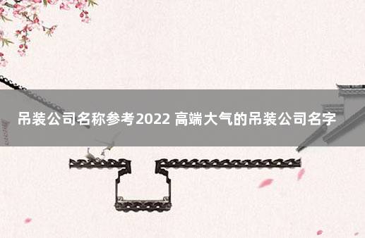 吊装公司名称参考2022 高端大气的吊装公司名字