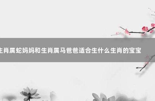 生肖属蛇妈妈和生肖属马爸爸适合生什么生肖的宝宝 生肖属蛇的最佳配偶