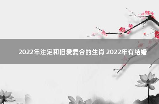 2022年注定和旧爱复合的生肖 2022年有结婚之喜的生肖