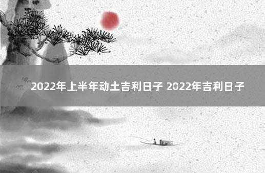 2022年上半年动土吉利日子 2022年吉利日子