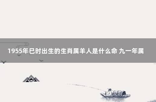 1955年巳时出生的生肖属羊人是什么命 九一年属羊的命好不好