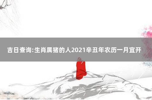 吉日查询:生肖属猪的人2021辛丑年农历一月宜开业吗 属猪的2021年什么时候开业好