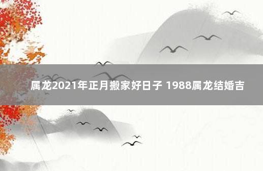 属龙2021年正月搬家好日子 1988属龙结婚吉日