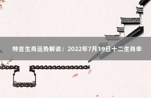 特吉生肖运势解读：2022年7月19日十二生肖幸运指数 今日财运最好的生肖