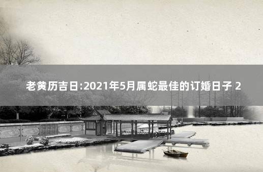 老黄历吉日:2021年5月属蛇最佳的订婚日子 2021年属蛇结婚黄道吉日