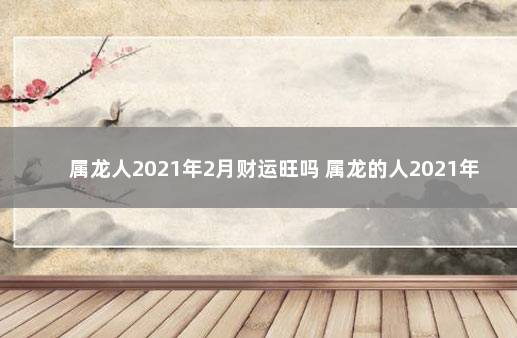 属龙人2021年2月财运旺吗 属龙的人2021年的财运怎么样