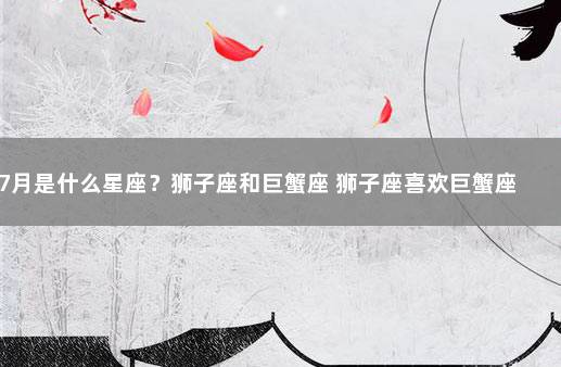 7月是什么星座？狮子座和巨蟹座 狮子座喜欢巨蟹座吗