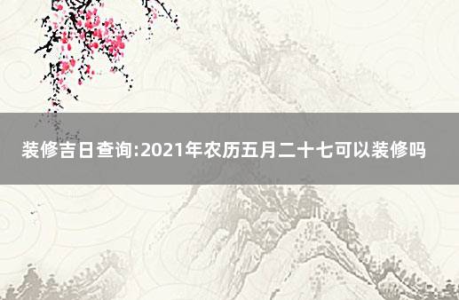 装修吉日查询:2021年农历五月二十七可以装修吗 2021年八日十七装修好不好