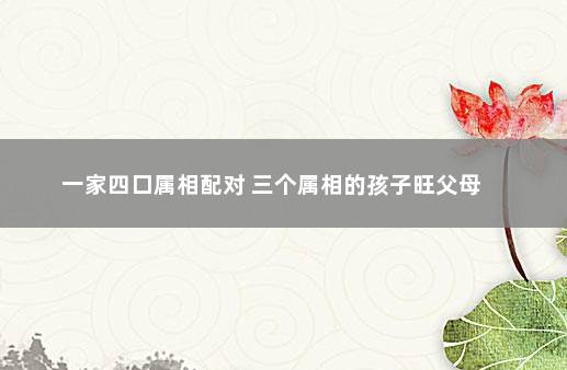 一家四口属相配对 三个属相的孩子旺父母