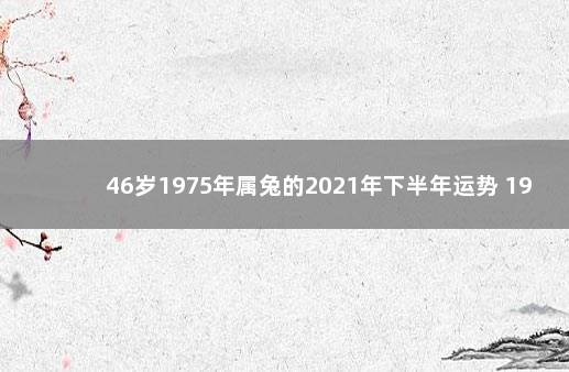 46岁1975年属兔的2021年下半年运势 1975年属兔2021年运势完整版