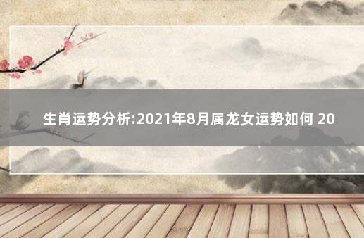 生肖运势分析:2021年8月属龙女运势如何 2021年属龙人8月运势