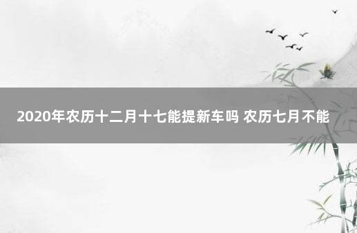 2020年农历十二月十七能提新车吗 农历七月不能提车吗