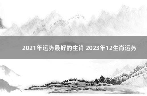 2021年运势最好的生肖 2023年12生肖运势解析完整版