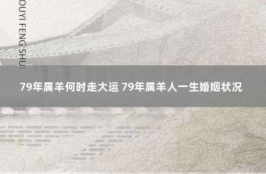 79年属羊何时走大运 79年属羊人一生婚姻状况