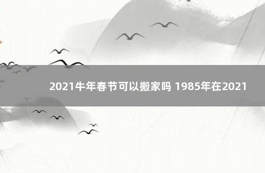 2021牛年春节可以搬家吗 1985年在2021年适合搬家吗