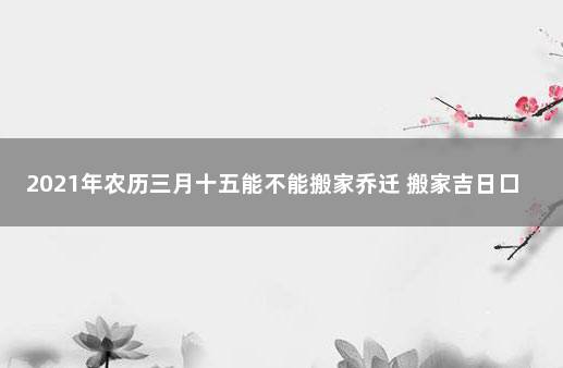 2021年农历三月十五能不能搬家乔迁 搬家吉日口诀