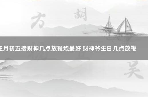 正月初五接财神几点放鞭炮最好 财神爷生日几点放鞭炮合适