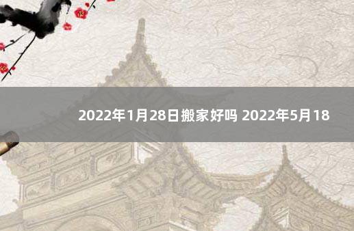 2022年1月28日搬家好吗 2022年5月18日结婚黄道吉日