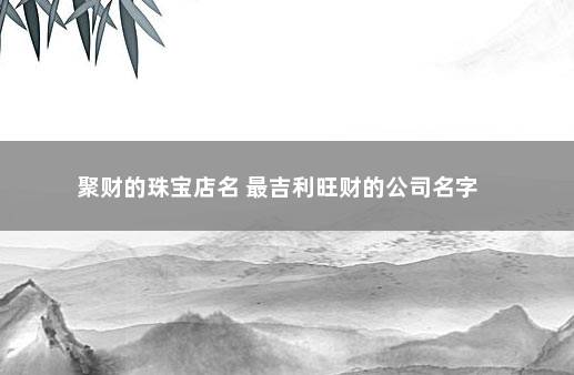 聚财的珠宝店名 最吉利旺财的公司名字