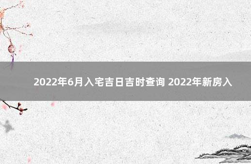 2022年6月入宅吉日吉时查询 2022年新房入宅吉日