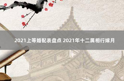 2021上等婚配表盘点 2021年十二属相行嫁月表