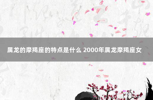 属龙的摩羯座的特点是什么 2000年属龙摩羯座女