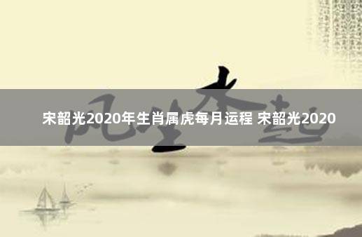 宋韶光2020年生肖属虎每月运程 宋韶光2020属虎运程每月运程