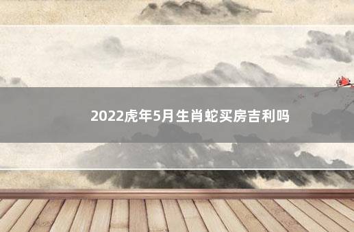 2022虎年5月生肖蛇买房吉利吗