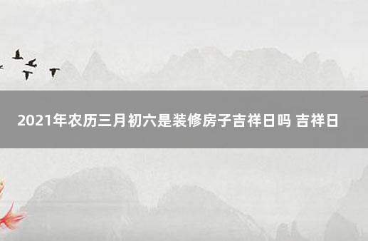 2021年农历三月初六是装修房子吉祥日吗 吉祥日历万年历黄历