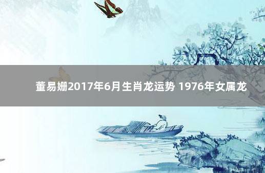 董易姗2017年6月生肖龙运势 1976年女属龙人2021年每月运势