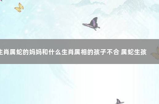 生肖属蛇的妈妈和什么生肖属相的孩子不合 属蛇生孩子忌什么属相