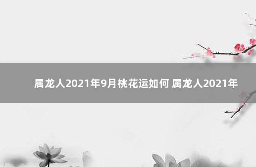 属龙人2021年9月桃花运如何 属龙人2021年桃花运