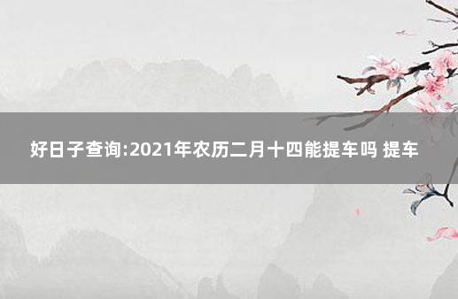 好日子查询:2021年农历二月十四能提车吗 提车需要看日子吗