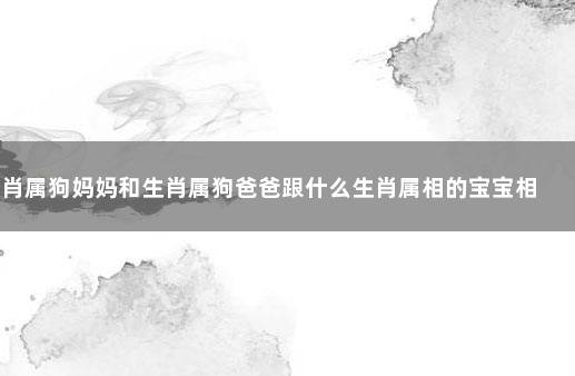 生肖属狗妈妈和生肖属狗爸爸跟什么生肖属相的宝宝相冲 爸爸属羊孩子属牛好吗