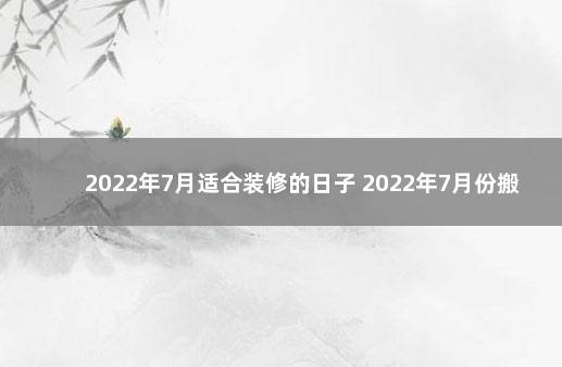 2022年7月适合装修的日子 2022年7月份搬家黄道吉日