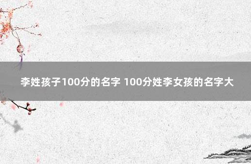 李姓孩子100分的名字 100分姓李女孩的名字大全集