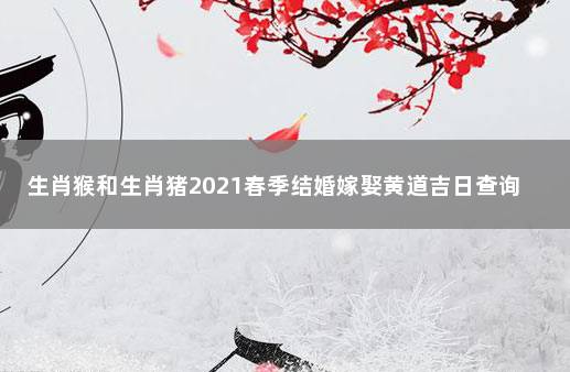 生肖猴和生肖猪2021春季结婚嫁娶黄道吉日查询 2021宜嫁娶黄道吉日