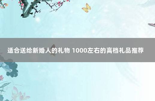 适合送给新婚人的礼物 1000左右的高档礼品推荐