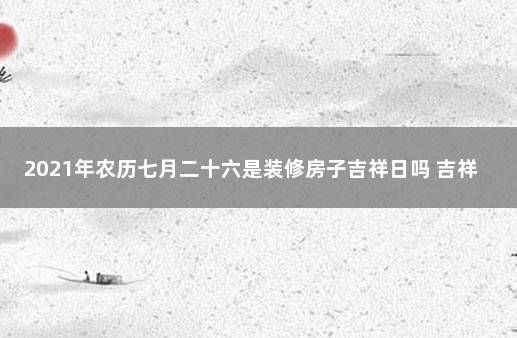 2021年农历七月二十六是装修房子吉祥日吗 吉祥日历万年历黄历