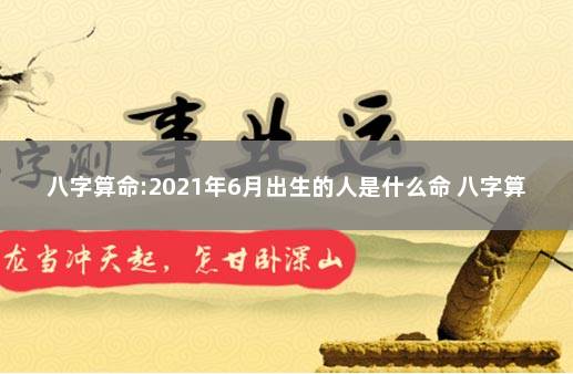 八字算命:2021年6月出生的人是什么命 八字算命最准的网站