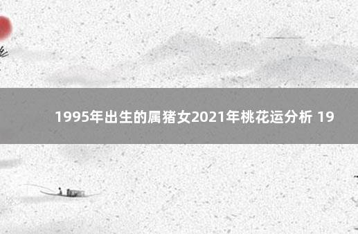 1995年出生的属猪女2021年桃花运分析 1995年属猪2021年运势女