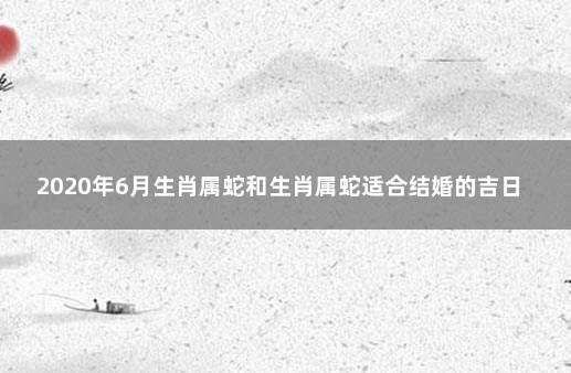 2020年6月生肖属蛇和生肖属蛇适合结婚的吉日 属蛇明年结婚合适吗