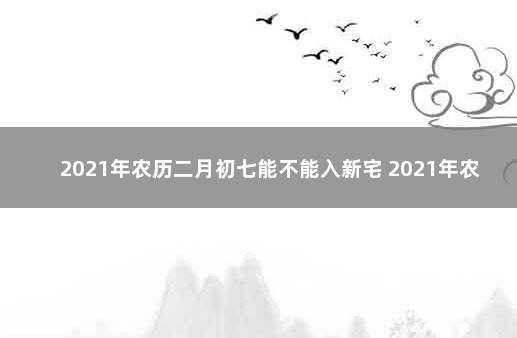 2021年农历二月初七能不能入新宅 2021年农历七月二十七搬家好不好