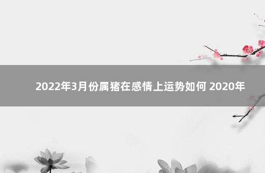 2022年3月份属猪在感情上运势如何 2020年属猪人的全年运势男性