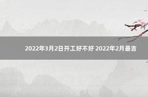 2022年3月2日开工好不好 2022年2月最吉利入宅是哪天