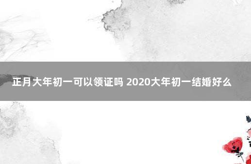 正月大年初一可以领证吗 2020大年初一结婚好么