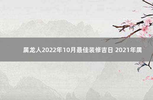 属龙人2022年10月最佳装修吉日 2021年属龙人黄道吉日